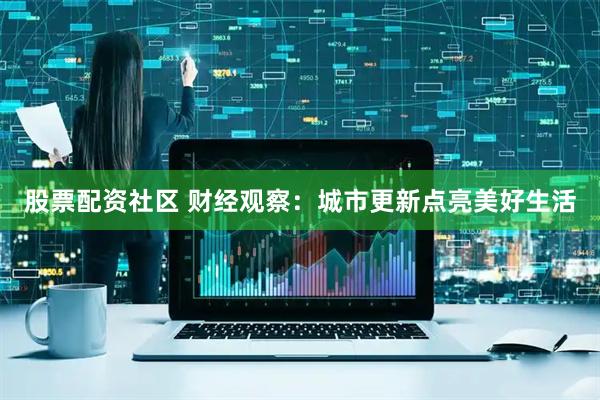 股票配资社区 财经观察：城市更新点亮美好生活