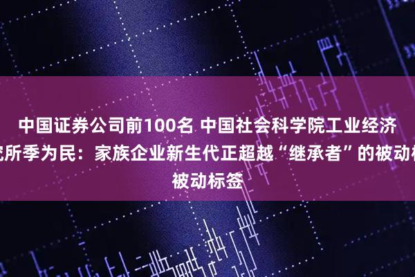 中国证券公司前100名 中国社会科学院工业经济研究所季为民：家族企业新生代正超越“继承者”的被动标签