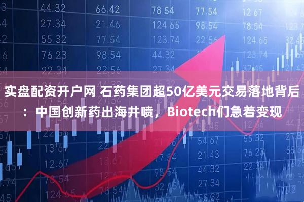 实盘配资开户网 石药集团超50亿美元交易落地背后：中国创新药出海井喷，Biotech们急着变现