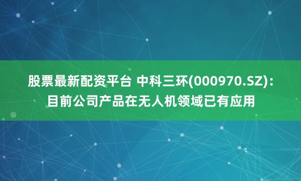 股票最新配资平台 中科三环(000970.SZ)：目前公司产品在无人机领域已有应用