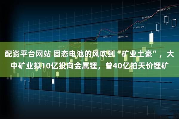 配资平台网站 固态电池的风吹到“矿业土豪”，大中矿业拟10亿投向金属锂，曾40亿拍天价锂矿