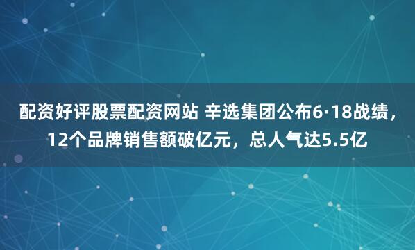 配资好评股票配资网站 辛选集团公布6·18战绩，12个品牌销售额破亿元，总人气达5.5亿