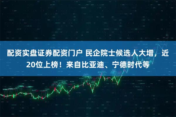 配资实盘证券配资门户 民企院士候选人大增，近20位上榜！来自比亚迪、宁德时代等