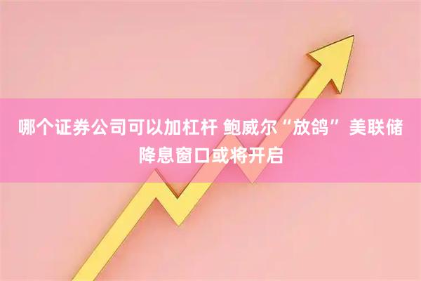 哪个证券公司可以加杠杆 鲍威尔“放鸽” 美联储降息窗口或将开启