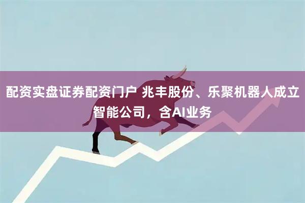 配资实盘证券配资门户 兆丰股份、乐聚机器人成立智能公司，含AI业务