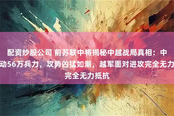 配资炒股公司 前苏联中将揭秘中越战局真相：中国出动56万兵力，攻势凶猛如潮，越军面对进攻完全无力抵抗